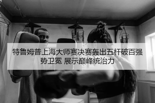 特鲁姆普上海大师赛决赛轰出五杆破百强势卫冕 展示巅峰统治力